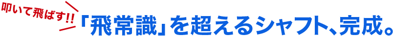 叩いて飛ばす！！「飛常識」を超えるシャフト、完成。